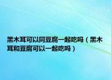 黑木耳可以同豆腐一起吃吗（黑木耳和豆腐可以一起吃吗）