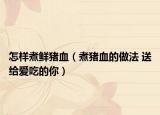 怎样煮鲜猪血（煮猪血的做法 送给爱吃的你）
