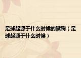足球起源于什么时候的蹴鞠（足球起源于什么时候）