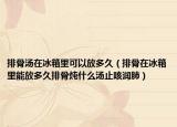 排骨汤在冰箱里可以放多久（排骨在冰箱里能放多久排骨炖什么汤止咳润肺）