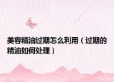 美容精油过期怎么利用（过期的精油如何处理）