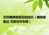 怎样腌辣椒保存时间长（腌辩椒做法 可保存半年呢）