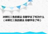 冰鲜红三鱼的做法 你都学会了吗为什么（冰鲜红三鱼的做法 你都学会了吗）