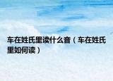 车在姓氏里读什么音（车在姓氏里如何读）