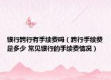 银行跨行有手续费吗（跨行手续费是多少 常见银行的手续费情况）