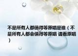 不是所有人都值得等原唱是谁（不是所有人都会值得等原唱 请看原唱）