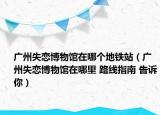 广州失恋博物馆在哪个地铁站（广州失恋博物馆在哪里 路线指南 告诉你）