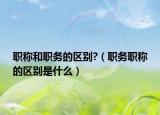 职称和职务的区别?（职务职称的区别是什么）
