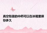 真空包装的中药可以在冰箱里保存多久