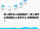 男人喜欢女人后面抱他?（男人喜欢从后面抱女人表示什么 你都明白吗）