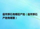 翡翠原石有哪些产地（翡翠原石产地有哪里）