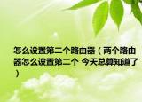 怎么设置第二个路由器（两个路由器怎么设置第二个 今天总算知道了）