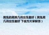 属兔的男孩几月出生最好（属兔男几月出生最好 下面为大家解答）