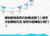 腌制酸辣海带片的做法窍门（海带片的腌制方法 海带片的腌制小窍门）
