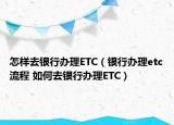 怎样去银行办理ETC（银行办理etc流程 如何去银行办理ETC）