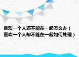 喜欢一个人还不能在一起怎么办（喜欢一个人却不能在一起如何处理）