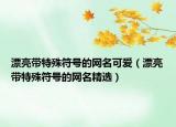漂亮带特殊符号的网名可爱（漂亮带特殊符号的网名精选）
