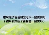 银耳莲子百合和梨可以一起煮粥吗（银耳和梨莲子百合能一起煮吗）