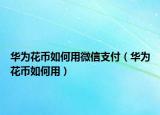 华为花币如何用微信支付（华为花币如何用）