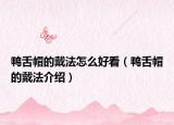 鸭舌帽的戴法怎么好看（鸭舌帽的戴法介绍）