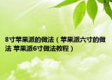 8寸苹果派的做法（苹果派六寸的做法 苹果派6寸做法教程）