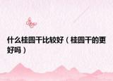 什么桂圆干比较好（桂圆干的更好吗）