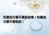吃黑加仑要不要剥皮喝（吃黑加仑要不要剥皮）