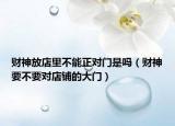 财神放店里不能正对门是吗（财神要不要对店铺的大门）