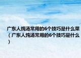 广东人炖汤常用的6个技巧是什么菜（广东人炖汤常用的6个技巧是什么）
