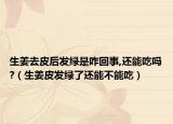 生姜去皮后发绿是咋回事,还能吃吗?（生姜皮发绿了还能不能吃）