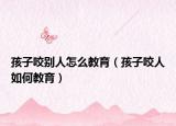 孩子咬别人怎么教育（孩子咬人如何教育）