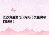 长沙臭豆腐可以吃吗（臭豆腐可以吃吗）