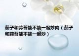 茄子和蒜苔能不能一起炒肉（茄子和蒜苔能不能一起炒）