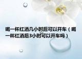 喝一杯红酒几小时后可以开车（喝一杯红酒后3小时可以开车吗）