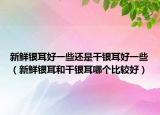 新鲜银耳好一些还是干银耳好一些（新鲜银耳和干银耳哪个比较好）