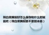 辣白菜腌制好怎么保存和什么时候能吃（辣白菜腌制要不要放冰箱）