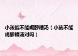 小孩能不能喝醪糟汤（小孩不能喝醪糟汤对吗）