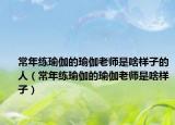 常年练瑜伽的瑜伽老师是啥样子的人（常年练瑜伽的瑜伽老师是啥样子）