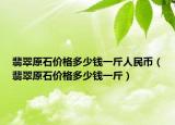 翡翠原石价格多少钱一斤人民币（翡翠原石价格多少钱一斤）