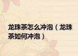 龙珠茶怎么冲泡（龙珠茶如何冲泡）