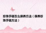 珍珠手链怎么保养方法（保养珍珠手链方法）