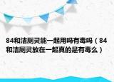 84和洁厕灵能一起用吗有毒吗（84和洁厕灵放在一起真的是有毒么）