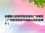 全国最大的翡翠批发地在广州哪里（广州翡翠批发市场最出名的是哪个）