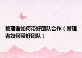 管理者如何带好团队合作（管理者如何带好团队）