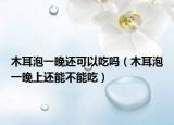 木耳泡一晚还可以吃吗（木耳泡一晚上还能不能吃）