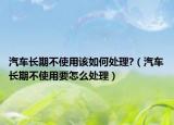 汽车长期不使用该如何处理?（汽车长期不使用要怎么处理）