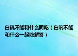 白矾不能和什么同吃（白矾不能和什么一起吃解答）
