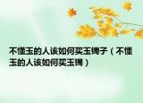 不懂玉的人该如何买玉镯子（不懂玉的人该如何买玉镯）