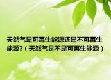 天然气是可再生能源还是不可再生能源?（天然气是不是可再生能源）