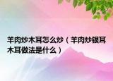 羊肉炒木耳怎么炒（羊肉炒银耳木耳做法是什么）